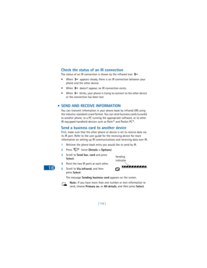 Page 12518
[ 116 ]
Check the status of an IR connection
The status of an IR connection is shown by the infrared icon  .
•When
  appears steady, there is an IR connection between your 
phone and the other device.
• When   doesn’t appear, no IR connection exists.
• When   blinks, your phone is trying to connect to the other device 
or the connection has been lost.
 • SEND AND RECEIVE INFORMATION 
You can transmit information in your phone book by infrared (IR) using 
the industry-standard v.card format. You can...