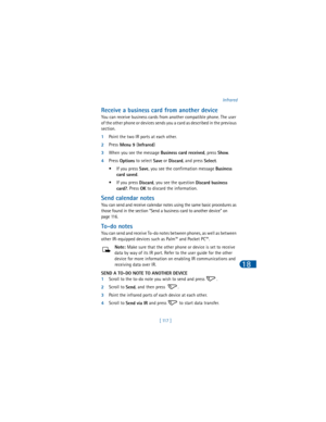 Page 126[ 117 ]Infrared
18
Receive a business card from another device
You can receive business cards from another compatible phone. The user 
of the other phone or devices sends you a card as described in the previous 
section.
1Point the two IR ports at each other. 
2Press
 Menu 9 (
Infrared) 
3When you see the message 
Business card received, press 
Show.
4Press 
Options to select 
Save or 
Discard, and press 
Select. 
•If you press 
Save, you see the confirmation message 
Business 
card saved. 
•If you press...