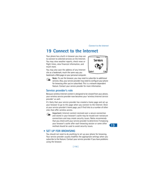 Page 128[ 119 ]Connect to the Internet
19
19 Connect to the Internet
Your phone has a built-in browser you may use 
to connect to selected services on the Internet. 
You may view weather reports, check news or 
flight times, view financial information, and 
much more. 
You may also save the address of any Internet 
site as a bookmark, much the same way you 
bookmark a Web page on your personal computer.
Note: To use the browser, you may need to subscribe to additional 
services. Also, your service provider may...