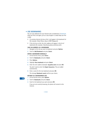 Page 13119
[ 122 ]
 • USE BOOKMARKS
You can save addresses for your favorite sites as bookmarks. A bookmark 
helps you find a site again, just as a slip of paper in a book helps you find 
a page.
• If a wireless Internet site has a title, it will appear in the bookmark list 
(for example, Yahoo! News, ebay on WAP, Mapquest).
• If the site has no title, the site’s address will appear in the list of 
bookmarks (for example, http://www.yahoo.com/news.wml).
SAVE AN ADDRESS AS A BOOKMARK
1Navigate to the site you...