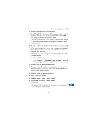 Page 134[ 125 ]Frequently asked questions (FAQ)
21
Q. How do I store my voice mailbox number?
A. Press 
Menu 01-
9-2 (
Messages > Voice messages > Voice mailbox 
number). Enter your voice mailbox phone number, and press 
OK. 
The screen tells you that the number is saved. 
This voice mailbox number is valid unless your phone number changes. 
If your phone number changes, you will have to save a new voice 
mailbox number.
Q. How do I call my voice mailbox number (retrieve voice messages)?
A. When your phone...