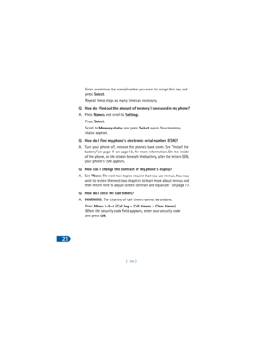 Page 13521
[ 126 ] Enter or retrieve the name/number you want to assign this key and 
press 
Select.
Repeat these steps as many times as necessary.
Q. How do I find out the amount of memory I have used in my phone?
A. Press 
Names and scroll to 
Settings.
Press 
Select.
Scroll to 
Memory status and press 
Select again. Your memory 
status appears. 
Q. How do I find my phone’s electronic serial number (ESN)?
A. Turn your phone off, remove the phone’s back cover. See “Install the 
battery” on page 11 on page 13,...