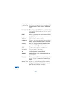 Page 137[ 128 ]
22
Predictive textA method of entering information in your phone that 
uses a dictionary to predict, or guess, what you are 
writing. 
Primary numberThe number your phone dials when you select a name 
from the phone book that has more than one number 
assigned to it. 
ProfileA group of settings you can use to customize the way 
your phone works.
Quick saveA fast method for saving a number. 
Ringing toneThe sound your phone makes when you receive a call. 
Ringing tones can be ringing sounds or...