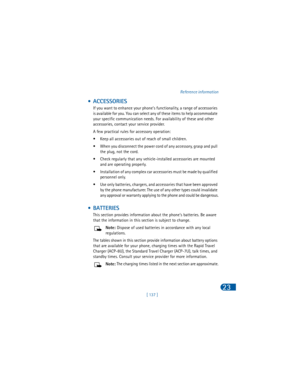 Page 146[ 137 ]Reference information
23
 • ACCESSORIES
If you want to enhance your phone’s functionality, a range of accessories 
is available for you. You can select any of these items to help accommodate 
your specific communication needs. For availability of these and other 
accessories, contact your service provider.
A few practical rules for accessory operation:
• Keep all accessories out of reach of small children.
• When you disconnect the power cord of any accessory, grasp and pull 
the plug, not the...