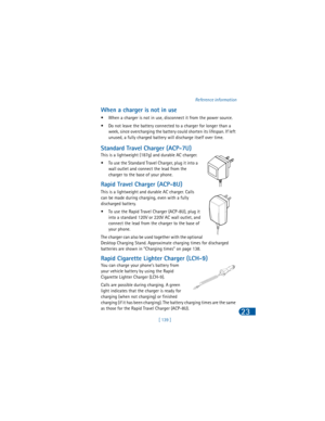 Page 148[ 139 ]Reference information
23
When a charger is not in use
• When a charger is not in use, disconnect it from the power source. 
• Do not leave the battery connected to a charger for longer than a 
week, since overcharging the battery could shorten its lifespan. If left 
unused, a fully charged battery will discharge itself over time.
Standard Travel Charger (ACP-7U)
This is a lightweight (187g) and durable AC charger.
• To use the Standard Travel Charger, plug it into a 
wall outlet and connect the...