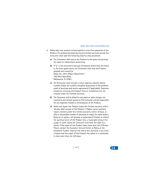 Page 154[ 145 ]Nokia One-Year Limited Warranty24
8Nokia does not warrant uninterrupted or error-free operation of the 
Product. If a problem develops during the limited warranty period, the 
Consumer shall take the following step-by-step procedure:
a)The Consumer shall return the Product to the place of purchase 
for repair or replacement processing.
b)If “a” is not convenient because of distance (more than 50 miles) 
or for other good cause, the Consumer shall ship the Product 
prepaid and insured to:
Nokia...