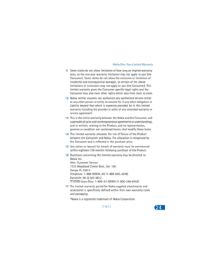 Page 156[ 147 ]Nokia One-Year Limited Warranty24
11Some states do not allow limitation of how long an implied warranty 
lasts, so the one year warranty limitation may not apply to you (the 
Consumer). Some states do not allow the exclusion or limitation of 
incidental and consequential damages, so certain of the above 
limitations or exclusions may not apply to you (the Consumer). This 
limited warranty gives the Consumer specific legal rights and the 
Consumer may also have other rights which vary from state to...