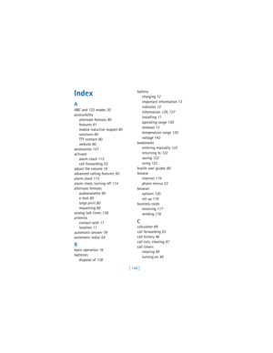 Page 157[ 148 ]
Index
A
ABC and 123 modes
 30
accessibility
alternate formats
 80
features
 81
mobile inductive loopset
 80
solutions
 80
TTY contact
 80
website
 80
accessories
 137
activate
alarm clock
 113
call forwarding
 53
adjust the volume
 16
advanced calling features
 50
alarm clock
 113
alarm clock, turning off
 114
alternate formats
audiocassette
 80
e-text
 80
large print
 80
requesting
 80
analog talk times
 138
antenna
contact with
 11
location
 11
automatic answer
 79
automatic redial
 54
B
basic...