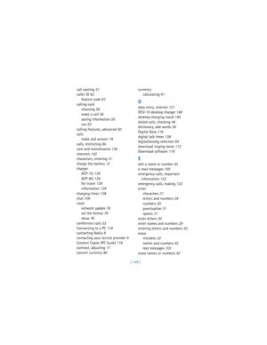 Page 158[ 149 ] call waiting
 51
caller ID
 62
feature code
 63
calling card
choosing
 56
make a call
 56
saving information
 55
use
 55
calling features, advanced
 50
calls
make and answer
 19
calls, restricting
 84
care and maintenance
 136
channels
 142
characters, entering
 31
charge the battery
 12
charger
ACP-7U
 139
ACP-8U
 139
for travel
 139
information
 129
charging times
 138
chat
 109
clock
network update
 76
set the format
 76
show
 76
conference calls
 52
Connecting to a PC
 118
contacting Nokia...