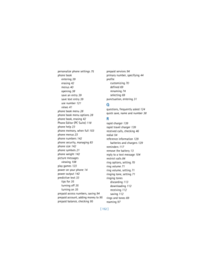 Page 161[ 152 ] personalize phone settings
 75
phone book
entering
 39
erasing
 42
menus
 40
opening
 38
save an entry
 39
save text entry
 39
use number
 121
views
 41
phone book menu
 28
phone book menu options
 28
phone book, erasing
 42
Phone Editor (PC Suite)
 118
phone help
 23
phone memory, when full
 103
phone menus
 23
phone numbers
 142
phone security, managing
 83
phone size
 142
phone symbols
 21
phone weight
 142
picture messages
viewing
 108
play games
 123
power on your phone
 14
power output...