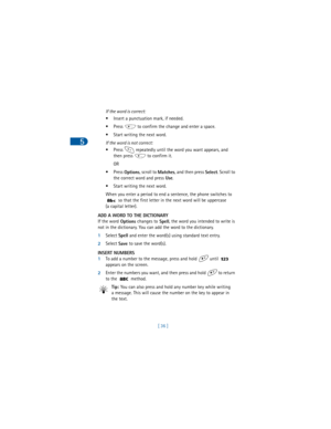 Page 455
[ 36 ] If the word is correct:
• Insert a punctuation mark, if needed.
• Press   to confirm the change and enter a space.
• Start writing the next word.
If the word is not correct:
• Press   repeatedly until the word you want appears, and 
then press   to confirm it.
OR
•Press 
Options, scroll to 
Matches, and then press 
Select. Scroll to 
the correct word and press 
Use. 
• Start writing the next word.
When you enter a period to end a sentence, the phone switches to 
 so that the first letter in the...