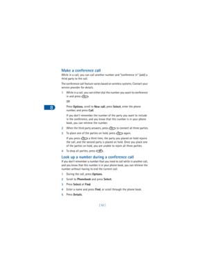 Page 618
[ 52 ]
Make a conference call
While in a call, you can call another number and “conference in” (add) a 
third party to the call.
The conference call feature varies based on wireless systems. Contact your 
service provider for details.
1While in a call, you can either dial the number you want to conference 
in and press  . 
OR
Press 
Options, scroll to 
New call, press 
Select, enter the phone 
number, and press 
Call.
If you don’t remember the number of the party you want to include 
in the conference,...