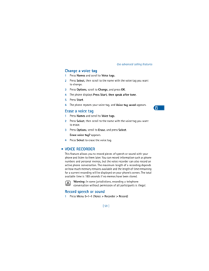 Page 68[ 59 ]Use advanced calling features
8
Change a voice tag
1Press 
Names and scroll to 
Vo ice  t a gs.
2Press 
Select, then scroll to the name with the voice tag you want 
to change.
3Press 
Options, scroll to 
Change, and press 
OK.
4The phone displays 
Press Start, then speak after tone.
5Press 
Start.
6The phone repeats your voice tag, and 
Voice tag saved appears.
Erase a voice tag
1Press 
Names and scroll to 
Vo ice  t a gs.
2Press 
Select, then scroll to the name with the voice tag you want 
to...