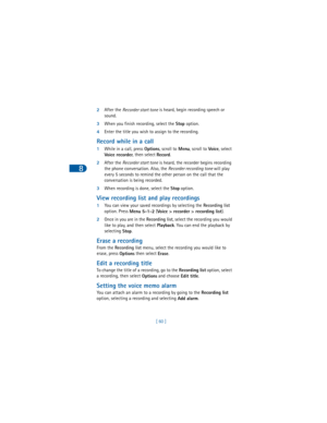 Page 698
[ 60 ] 2After the 
Recorder start tone is heard, begin recording speech or 
sound.
3When you finish recording, select the 
Stop option.
4Enter the title you wish to assign to the recording.
Record while in a call
1While in a call, press 
Options, scroll to
 
Menu, scroll to 
Voice, select
 
Voice recorder, then select 
Record.
2After the 
Recorder start tone is heard, the recorder begins recording 
the phone conversation. Also, the 
Recorder recording tone will play 
every 5 seconds to remind the other...