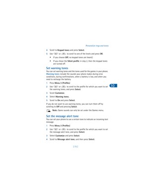 Page 82[ 73 ]Personalize rings and tones
10
4Scroll to 
Keypad tones and press 
Select. 
5Use   or   to scroll to one of the levels and press 
OK.
• If you choose 
Off, no keypad tones are heard.)
• If you chose the 
Silent profile in step 2, then the keypad tones 
are turned off.
Set warning tones 
You can set warning tones and the tones used for the games in your phone. 
Warning tones include the sounds your phone makes during error 
conditions, during confirmations, when a battery is low, and when you 
need...