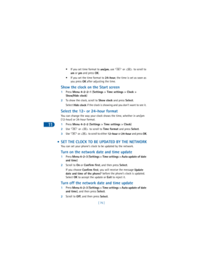 Page 8511
[ 76 ] • If you set time format to 
am/pm, use   or   to scroll to 
am or 
pm and press 
OK.
• If you set the time format to 
24-hour, the time is set as soon as 
you press 
OK after adjusting the time.
Show the clock on the Start screen
1Press 
Menu 4-2-2-1 (
Settings > Time settings > Clock > 
Show/Hide clock)
2To show the clock, scroll to 
Show clock and press 
Select. 
Select 
Hide clock if the clock is showing and you don’t want to see it. 
Select the 12- or 24-hour format
You can change the way...