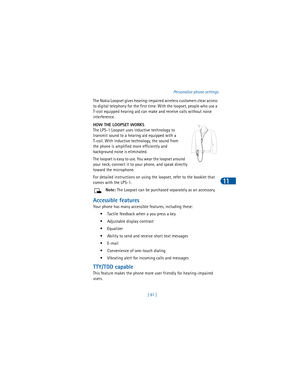 Page 90[ 81 ]Personalize phone settings
11
The Nokia Loopset gives hearing-impaired wireless customers clear access 
to digital telephony for the first time. With the loopset, people who use a 
T-coil equipped hearing aid can make and receive calls without noise 
interference. 
HOW THE LOOPSET WORKS
The LPS-1 Loopset uses inductive technology to 
transmit sound to a hearing aid equipped with a 
T-coil. With inductive technology, the sound from 
the phone is amplified more efficiently and 
background noise is...
