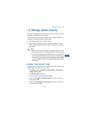 Page 92[ 83 ]Manage phone security
12
12 Manage phone security
Your phone is equipped with a versatile security system that is intended 
to prevent unauthorized use of the phone.
You cannot activate or use certain phone features without having first 
successfully entered your phone’s security code. 
• The default (preset) security code is 12345.
• Nokia highly recommends that you immediately change this code. 
Then, write down and store the new code in a safe place, away from 
your phone.
Tips:
• When you enter...