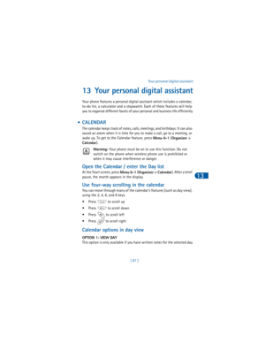 Page 96[ 87 ]Your personal digital assistant
13
13 Your personal digital assistant
Your phone features a personal digital assistant which includes a calendar, 
to-do list, a calculator and a stopwatch. Each of these features will help 
you to organize different facets of your personal and business life efficiently.
 •CALENDAR
The calendar keeps track of notes, calls, meetings, and birthdays. It can also 
sound an alarm when it is time for you to make a call, go to a meeting, or 
wake up. To get to the Calendar...