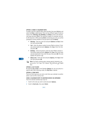Page 9713
[ 88 ] OPTION 2: MAKE A CALENDAR NOTE
To make a note for a specific date, select the date, then press 
Options,
 and 
select the 
Make a note feature.
 There are four different types of notes to 
choose from: 
Meeting,
 
Call,
 
Birthday and
 
Memo.
 Scroll to the desired 
note type and press 
Select.
 The maximum length of a calendar note can 
be 48 characters.
 (
After pressing 
Select, and saving your note, you will be 
prompted to choose whether or not you want to set the 
Alarm)
.
•
Meeting -...