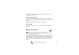 Page 105Menu functions
105
Copyright

2003 Nokia. All rights reserved.
Note that when downloading a game, it may be saved in Applications menu 
instead of the Games menu.Memory status for gamesTo view the size of memory available for game and application installations, press 
Menu, and select Games and Memory. See also Memory status for applications on 
page 108.
The games use shared memory, see Shared memory on page 20.Game settingsPress Menu, and select Games and Settings to set sounds, lights and shakes...