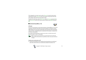 Page 112Copyright

2003 Nokia. All rights reserved.112
If the stopwatch is not reset, you can select Show last to view the most recent 
measured time. Select View times and a list of names or final times of the time 
sets is shown, select the time set you want to view. 
To delete the saved times, select Delete times. Select All at once and press OK, or 
select One by one, scroll to the times you want to delete, press Delete and press 
OK.■Connectivity (Menu 12)InfraredYou can set up the phone to receive data...