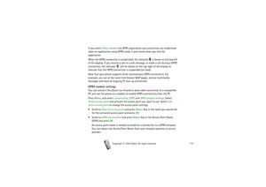 Page 114Copyright

2003 Nokia. All rights reserved.114
If you select When needed, the GPRS registration and connection are established 
when an application using GPRS needs it and closed when you end the 
application.
When the GPRS connection is established, the indicator   is shown on the top left 
of the display. If you receive a call or a text message, or make a call during a GPRS 
connection, the indicator   will be shown on the top right of the display to 
indicate that the GPRS connection is suspended...