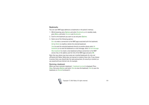 Page 124Copyright

2003 Nokia. All rights reserved.124
BookmarksYou can save WAP page addresses as bookmarks in the phone’s memory.
1. While browsing, press Options and select Bookmarks, or in standby mode, 
press Menu, and select Services and Bookmarks.
2. Scroll to the bookmark you want to use and press Options.
3. Select one of the following options:
Go to to make a connection to the WAP page associated with the bookmark. 
Edit or Delete to modify or delete the selected bookmark.
Send to send the selected...