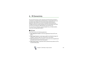 Page 128Copyright

2003 Nokia. All rights reserved.128
8. PC ConnectivityYou can send and receive e-mails, and access the Internet when your phone is 
connected to a compatible PC via an IR connection or a data cable. You can use 
your phone with a variety of PC connectivity and data communications 
applications. With the PC suite you can, for example, send text and picture 
messages, synchronise contacts, calendar and to-do notes between your phone 
and the PC and manage your WAP bookmarks and connection...