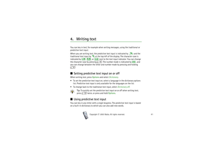 Page 41Writing text
41
Copyright

2003 Nokia. All rights reserved.
4. Writing textYou can key in text, for example when writing messages, using the traditional or 
predictive text input.
When you are writing text, the predictive text input is indicated by   and the 
traditional text input by   at the top left of the display. The character case is 
indicated by  ,  , or   next to the text input indicator. You can change 
the character case by pressing  . The number mode is indicated by  , and 
you can change...