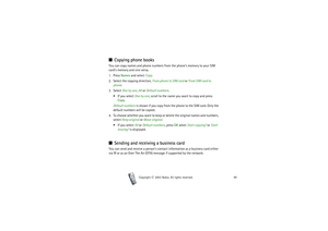 Page 49Phone book (Names)
49
Copyright

2003 Nokia. All rights reserved.
■Copying phone booksYou can copy names and phone numbers from the phone’s memory to your SIM 
card’s memory and vice versa.
1. Press Names and select Copy.
2. Select the copying direction, From phone to SIM card or From SIM card to 
phone.
3. Select One by one, All or Default numbers.
 If you select One by one, scroll to the name you want to copy and press 
Copy.
Default numbers is shown if you copy from the phone to the SIM card. Only...