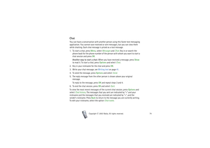 Page 74Copyright

2003 Nokia. All rights reserved.74
ChatYou can have a conversation with another person using this faster text messaging 
application. You cannot save received or sent messages, but you can view them 
while chatting. Each chat message is priced as a text message.
1. To start a chat, press Menu, select Messages and Chat. Key in or search the 
phone book for the phone number of the person with whom you want to start a 
chat session and press OK.
Another way to start a chat: When you have...