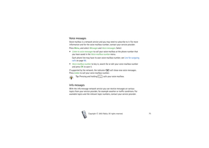 Page 75Menu functions
75
Copyright

2003 Nokia. All rights reserved.
Voice messagesVoice mailbox is a network service and you may need to subscribe to it. For more 
information and for the voice mailbox number, contact your service provider.
Press Menu, and select Messages and Voice messages. Select
Listen to voice messages to call your voice mailbox at the phone number that 
you have saved in the Voice mailbox number menu.
Each phone line may have its own voice mailbox number, see Line for outgoing 
calls...