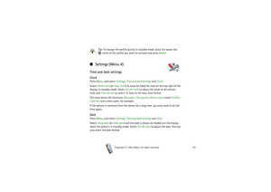 Page 83Menu functions
83
Copyright

2003 Nokia. All rights reserved.
Tip: To change the profile quickly in standby mode, press the power key 
, scroll to the profile you want to activate and press Select.
■ Settings (Menu 4)Time and date settingsClockPress Menu, and select Settings, Time and date settings and Clock.
Select Show clock (or Hide clock) to show (or hide) the time on the top right of the 
display in standby mode. Select Set the time to adjust the clock to the correct 
time, and Time format to...