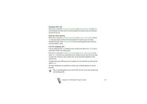 Page 86Copyright

2003 Nokia. All rights reserved.86
Summary after callPress Menu, and select Settings, Call settings and Summary after call. Select On 
and the phone will after each call briefly display the duration and cost (network 
service) of the call.Send my caller identityPress Menu, and select Settings, Call settings and Send my caller identity. Select 
Yes and your phone number will be displayed to the person you are calling 
(network service). Select Set by network and the setting agreed upon with...