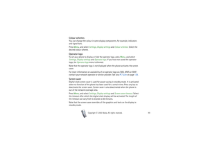 Page 90Copyright

2003 Nokia. All rights reserved.90
Colour schemesYou can change the colour in some display components, for example, indicators 
and signal bars.
Press Menu, and select Settings, Display settings and Colour schemes. Select the 
desired colour scheme.Operator logoTo set your phone to display or hide the operator logo, press Menu, and select 
Settings, Display settings and Operator logo. If you have not saved the operator 
logo, the Operator logo menu is dimmed.
Note that the operator logo is...