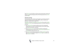 Page 92Copyright

2003 Nokia. All rights reserved.92
Select Alert for to set the phone to ring only upon calls from phone numbers that 
belong to a selected caller group. Scroll to the caller group you want or All calls 
and press Mark.Accessory settingsAccessory settings menu is shown only if the phone is or has been connected to 
one of the following accessories: headsets HDB-4 or HDS-3, handsfree unit 
CARK126, or mobile inductive loopset LPS-4.
Press Menu, and select Settings and Accessory settings. You...