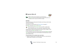 Page 100Copyright

2003 Nokia. All rights reserved.100
■Organiser (Menu 8)
Note: Your phone must be switched on to use the functions in 
the Organiser menu. Do not switch the phone on when wireless phone use is 
prohibited or when it may cause interference or danger.
CalendarThe calendar helps you to keep track of reminders, calls that you need to make, 
meetings, and birthdays.
The calendar uses shared memory, see Shared memory on page 20.
Press Menu, and select Organiser and Calendar. 
Tip: To quickly open...
