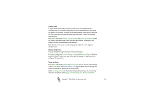 Page 102Copyright

2003 Nokia. All rights reserved.102
Screen saver A digital clock screen saver is used for power saving in standby mode. It is 
activated when no function of the phone has been used for a certain time while 
the phone’s flip is closed. Press any key to deactivate the screen saver or open the 
flip. The screen saver is also deactivated when the phone is out of the network 
coverage area.
Press Menu and select Settings, Display settings and Screen saver timeout. Select 
the timeout after which...