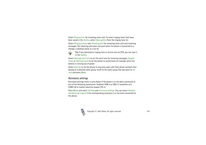 Page 103Copyright

2003 Nokia. All rights reserved.103
Select Ringing tone for incoming voice calls. To select ringing tones that have 
been saved in the Gallery, select Open gallery from the ringing tone list.
Select Ringing volume and Vibrating alert for incoming voice calls and incoming 
messages. The vibrating alert does not work when the phone is connected to a 
charger, a desktop stand, or a car kit.
Tip: If you donwload a ringing tone or receive one via OTA, you can save it 
in the Gallery.
Select...