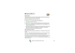 Page 106Copyright

2003 Nokia. All rights reserved.106
Organiser (Menu 5)Alarm clockThe alarm clock uses the time format that has been set for the clock. The alarm 
clock works even when the phone is switched off.
Press Menu and select Organiser and Alarm clock. 
Select Alarm time, key in the alarm time and press OK.
To change the alarm time, select On.
Select Alarm tone and you can select a default alarm tone, personalise your 
alarm tone by selecting one from a ringing tone list or from the gallery, or...
