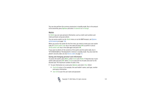 Page 123Copyright

2003 Nokia. All rights reserved.123
You can also perform the currency conversion in standby mode. Key in the amount 
to be converted, press Options and select In domestic or In foreign.WalletIn Wallet you can save personal information, such as credit card numbers and 
make purchases using your phone.
You can access wallet via the Wallet menu or via the WAP browser, see Options 
while browsing on page 139.
When you access the wallet for the first time, you need to create your own wallet...