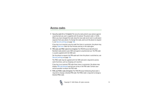 Page 14Copyright

2003 Nokia. All rights reserved.14
Access codesSecurity code (5 to 10 digits): The security code protects your phone against 
unauthorised use, and is supplied with the phone. The preset code is 12345. 
When you have changed the code, keep the new code secret and in a safe place 
separate from your phone. To change the code, and to set the phone to request 
it, see Security settings on page 104.
If you key in an incorrect security code five times in succession, the phone may 
display Code...