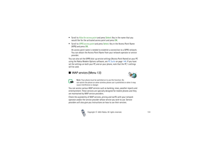 Page 133Copyright

2003 Nokia. All rights reserved.133
Scroll to Alias for access point and press Select. Key in the name that you 
would like for the activated access point and press OK.
Scroll to GPRS access point and press Select. Key in the Access Point Name 
(APN) and press OK.
An access point name is needed to establish a connection to a GPRS network. 
You can obtain the Access Point Name from your network operator or service 
provider.
You can also set the GPRS dial-up service settings (Access Point...