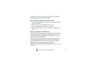 Page 134Copyright

2003 Nokia. All rights reserved.134
The WAP services use Wireless Mark-Up Language (WML) on their WAP pages. 
Internet web pages cannot be viewed on your phone.Basic steps for accessing and using WAP services1. Save the service settings that are required to access the WAP service that you 
want to use. See page 134.
2. Make a connection to the given WAP service. See  page 138.
3. Start browsing the pages of the WAP service. See page 139.
4. Once you are finished browsing, end the connection...