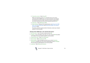 Page 136Copyright

2003 Nokia. All rights reserved.136
Connection security - Select On or Off.
When the connection security is On, the phone tries to use a secure 
connection with the WAP service. If a secure connection is not available, 
the connection will not be made. If you wish to connect anyway, with a 
non-secure connection, you must set the connection security to Off.
Data bearer - Select GMS data or GPRS.
Bearer settings - Settings for the selected bearer, see Settings when GSM 
data is the...