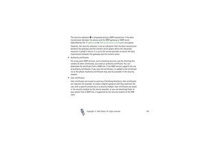 Page 146Copyright

2003 Nokia. All rights reserved.146
The security indicator   is displayed during a WAP connection, if the data 
transmission between the phone and the WAP gateway or WAP server 
(identified by the IP address in the Edit active service settings) is encrypted.
However, the security indicator is not an indication that the data transmission 
between the gateway and the content server (place where the requested 
resource is saved) is secure. It is up to the service provider to secure the data...