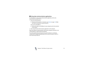 Page 151Copyright

2003 Nokia. All rights reserved.151
Using data communications applicationsFor information on using a data communications application, refer to the 
documentation provided with it.
1. If you use an IR connection:
Activate the IR connection in the phone, see Infrared on page 130. Make 
sure that the connection is active on your PC.
If you use the cable DKU-5:
Connect the cable to the USB port on your computer and to the connector 
on your phone.
2. Start using the data communications...