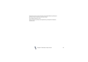 Page 153Copyright

2003 Nokia. All rights reserved.153 temporarily not work, even when the battery is fully charged. Batteries’ performance is 
particularly limited in temperatures well below freezing.
Do not dispose of batteries in a fire !
Dispose of batteries according to local regulations (e.g. recycling). Do not dispose as 
household waste. 