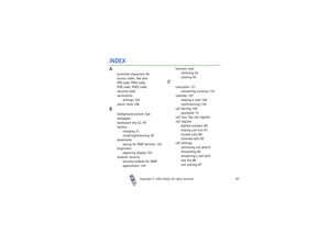 Page 161Index
Copyright

2003 Nokia. All rights reserved.161
INDEXA
accented characters 45
access codes. See also 
PIN code, PIN2 code, 
PUK code, PUK2 code, 
security code
accessories
settings 103
alarm clock 106
B
background picture. See 
wallpaper
backspace key 22, 45
battery
charging 31
installing/removing 28
bookmarks
saving for WAP services 142
brightness
adjusting display 102
browser security
security module for WAP 
applications 144business card
receiving 55
sending 55
C
calculator 121
converting...